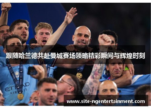 跟随哈兰德共赴曼城赛场领略精彩瞬间与辉煌时刻 跟随哈兰德共赴曼城赛场领略精彩瞬间与辉煌时刻