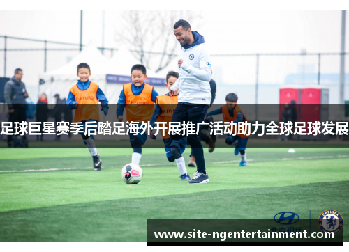 足球巨星赛季后踏足海外开展推广活动助力全球足球发展 足球巨星赛季后踏足海外开展推广活动助力全球足球发展