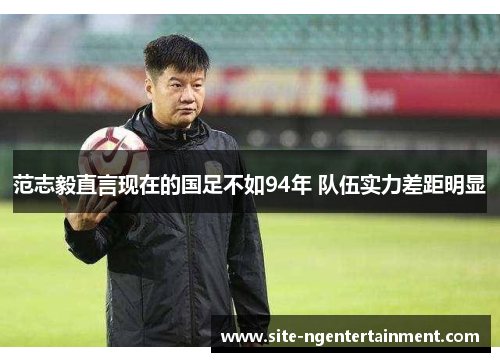 范志毅直言现在的国足不如94年 队伍实力差距明显 范志毅直言现在的国足不如94年 队伍实力差距明显