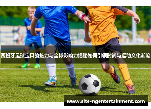 西班牙足球宝贝的魅力与全球影响力揭秘如何引领时尚与运动文化潮流