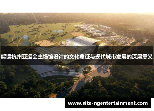 解读杭州亚运会主场馆设计的文化象征与现代城市发展的深层意义