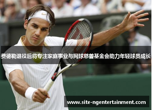 费德勒退役后将专注家庭事业与网球慈善基金会助力年轻球员成长