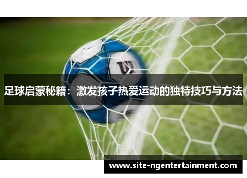 足球启蒙秘籍:激发孩子热爱运动的独特技巧与方法 足球启蒙秘籍:激发孩子热爱运动的独特技巧与方法