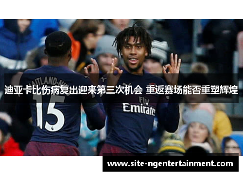 迪亚卡比伤病复出迎来第三次机会 重返赛场能否重塑辉煌
