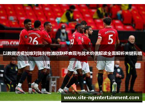 以数据透视加维对阵利物浦欧联杯表现与战术价值解读全面解析关键影响