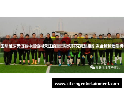 国际足球友谊赛中最值得关注的重量级对阵究竟是谁引发全球球迷期待