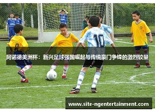 阿诺德美洲杯:新兴足球强国崛起与传统豪门争锋的激烈较量 阿诺德美洲杯:新兴足球强国崛起与传统豪门争锋的激烈较量