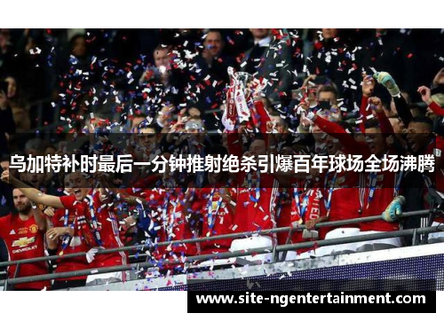 乌加特补时最后一分钟推射绝杀引爆百年球场全场沸腾