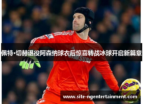 佩特·切赫退役阿森纳球衣后惊喜转战冰球开启新篇章 佩特·切赫退役阿森纳球衣后惊喜转战冰球开启新篇章