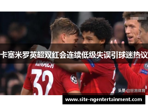 卡塞米罗英超双红会连续低级失误引球迷热议