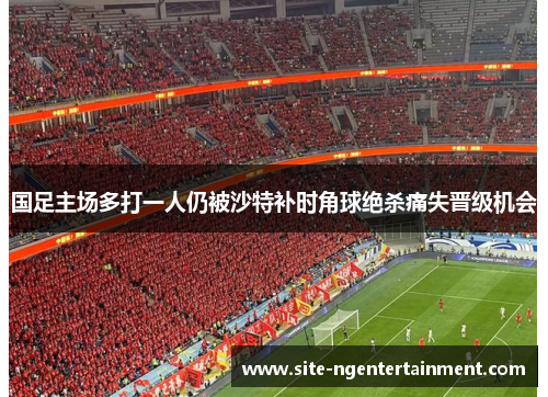 国足主场多打一人仍被沙特补时角球绝杀痛失晋级机会