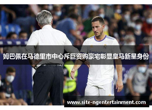姆巴佩在马德里市中心斥巨资购豪宅彰显皇马新星身份